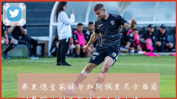 弗里德金家族与加斯佩里尼会面商讨夏窗计划及新体育总监人选