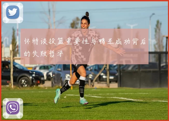 怀特谈投篮重要性与鸭王成功背后的失败哲学
