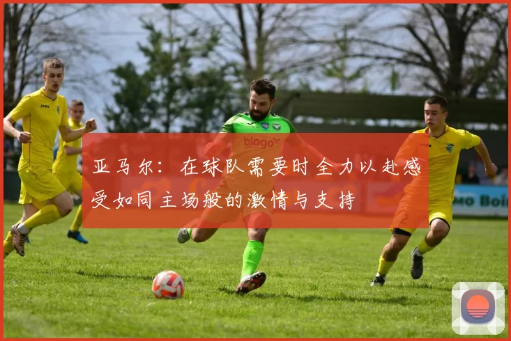 亚马尔：在球队需要时全力以赴感受如同主场般的激情与支持