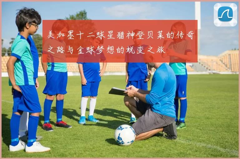 美加墨十二球星猎神登贝莱的传奇之路与金球梦想的蜕变之旅