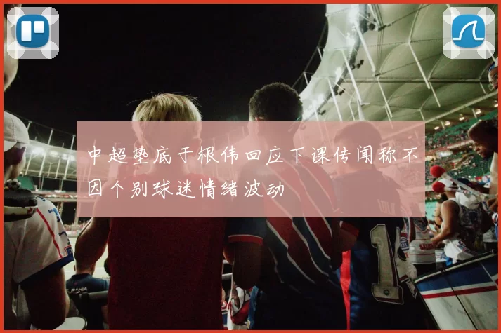 中超垫底于根伟回应下课传闻称不因个别球迷情绪波动