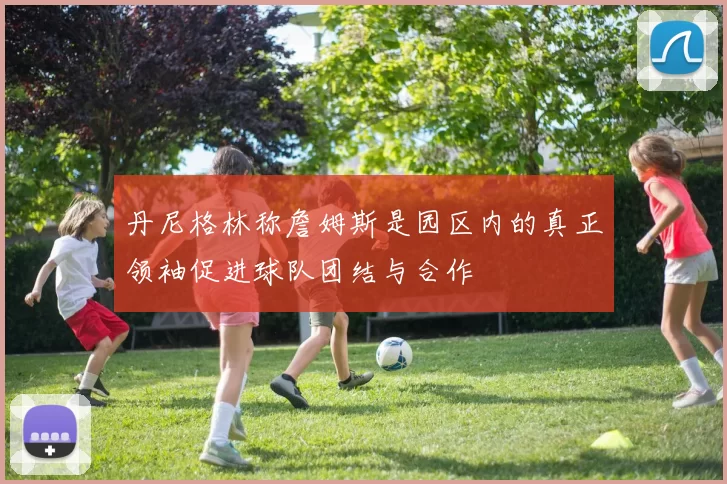 丹尼格林称詹姆斯是园区内的真正领袖促进球队团结与合作