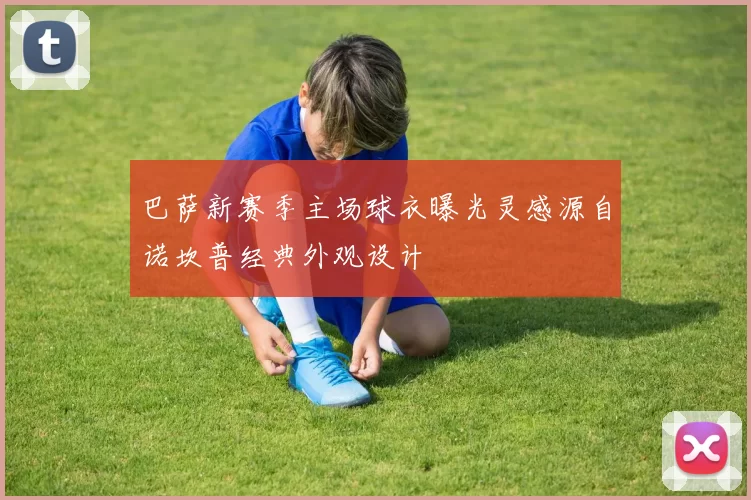 巴萨新赛季主场球衣曝光灵感源自诺坎普经典外观设计