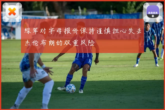绿军对字母报价保持谨慎担心失去杰伦布朗的双重风险