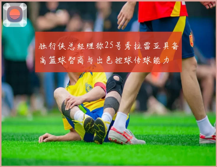 独行侠总经理称25号秀拉雷亚具备高篮球智商与出色控球传球能力