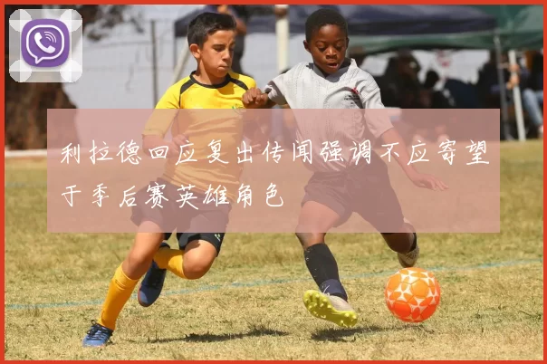 利拉德回应复出传闻强调不应寄望于季后赛英雄角色