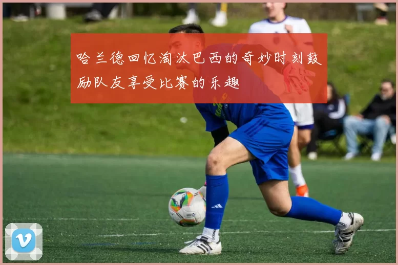 哈兰德回忆淘汰巴西的奇妙时刻鼓励队友享受比赛的乐趣