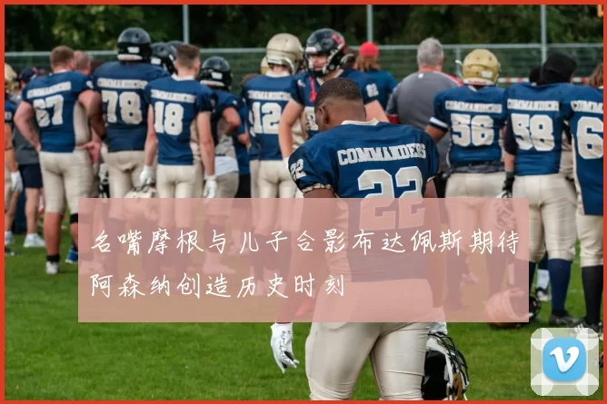 名嘴摩根与儿子合影布达佩斯期待阿森纳创造历史时刻