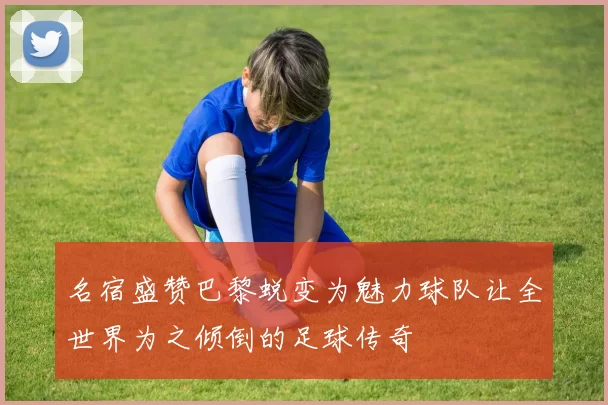 名宿盛赞巴黎蜕变为魅力球队让全世界为之倾倒的足球传奇