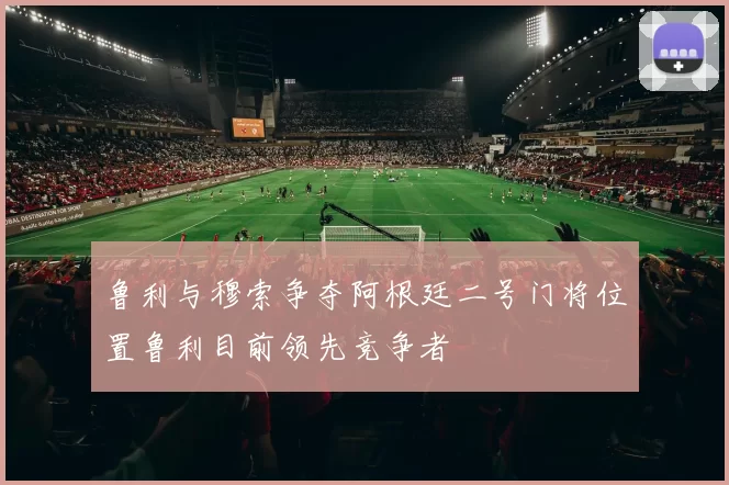 鲁利与穆索争夺阿根廷二号门将位置鲁利目前领先竞争者