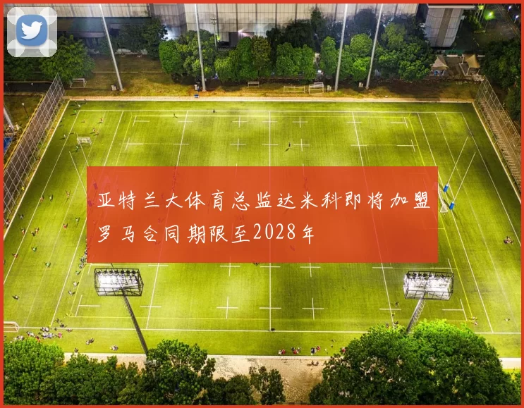 亚特兰大体育总监达米科即将加盟罗马合同期限至2028年